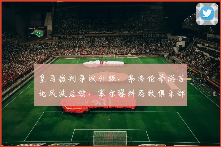 皇马裁判争议升级,弗洛伦蒂诺言论风波后续,塞尔曝料恐致俱乐部遭罚