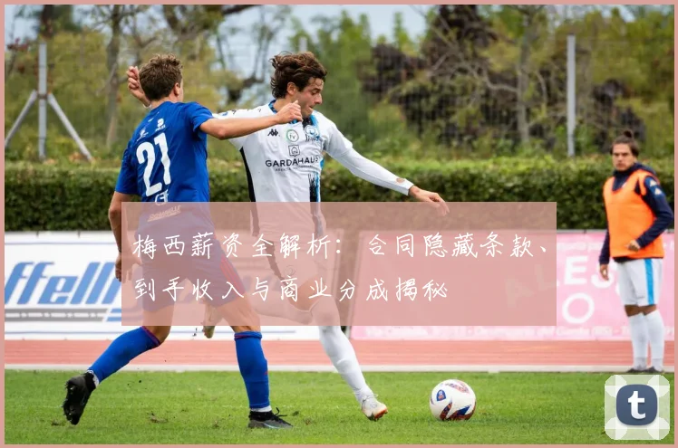 梅西薪资全解析：合同隐藏条款、到手收入与商业分成揭秘