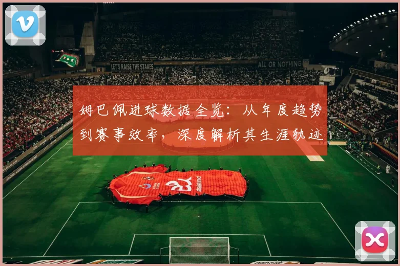姆巴佩进球数据全览:从年度趋势到赛事效率,深度解析其生涯轨迹