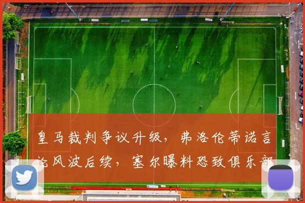 皇马裁判争议升级,弗洛伦蒂诺言论风波后续,塞尔曝料恐致俱乐部遭罚