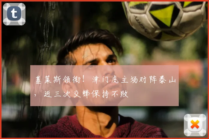 基莱斯领衔！津门虎主场对阵泰山，近三次交锋保持不败