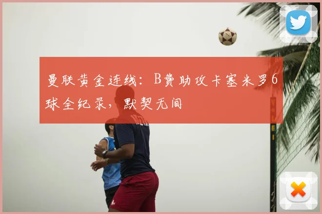 曼联黄金连线：B费助攻卡塞米罗6球全纪录，默契无间