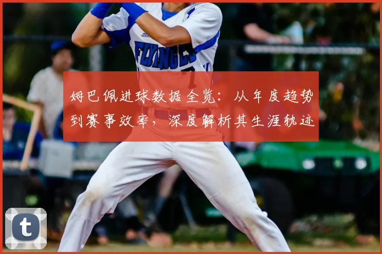 姆巴佩进球数据全览:从年度趋势到赛事效率,深度解析其生涯轨迹