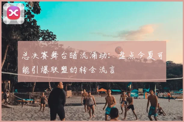 总决赛舞台暗流涌动：盘点今夏可能引爆联盟的转会流言