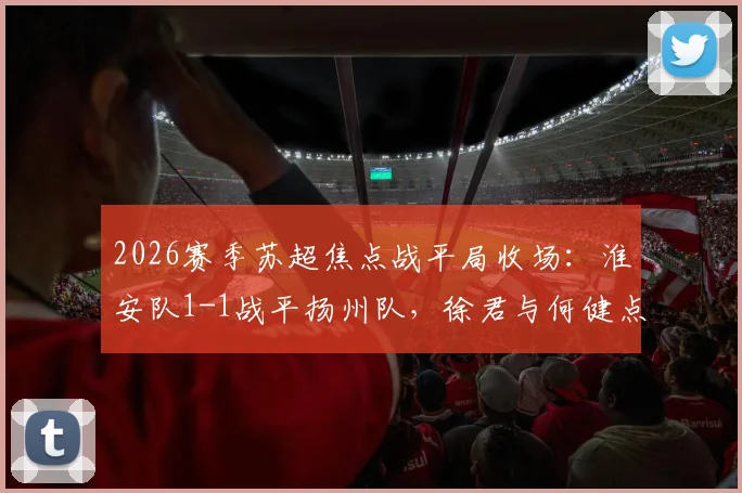2026赛季苏超焦点战平局收场:淮安队1-1战平扬州队,徐君与何健点球对决成看点